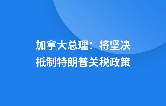 加拿大总理：将坚决抵制特朗普关税政策