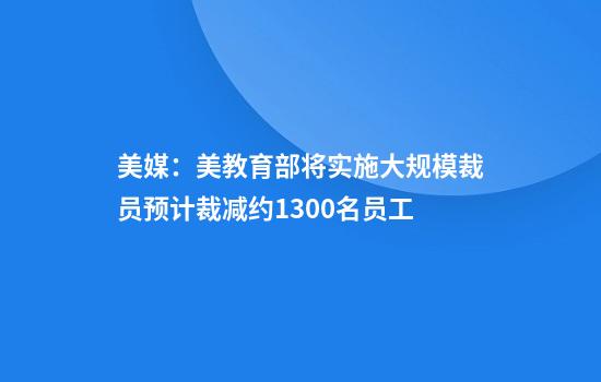 美媒：美教育部将实施大规模裁员预计裁减约1300名员工