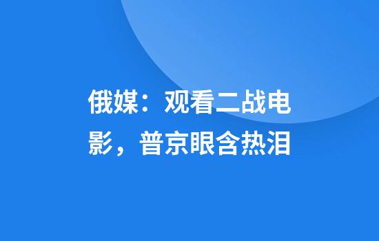 俄媒：观看二战电影，普京眼含热泪