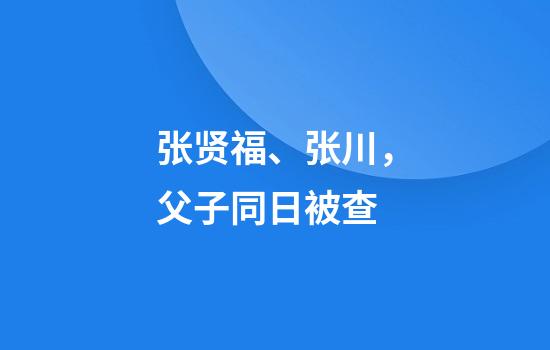 张贤福、张川，父子同日被查