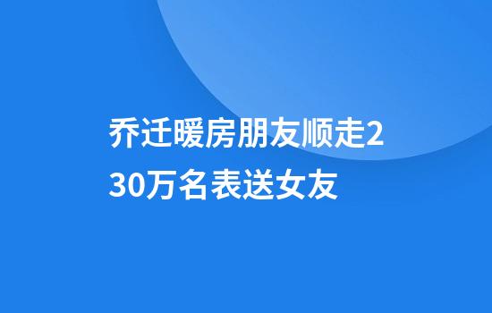 乔迁暖房朋友顺走230万名表送女友