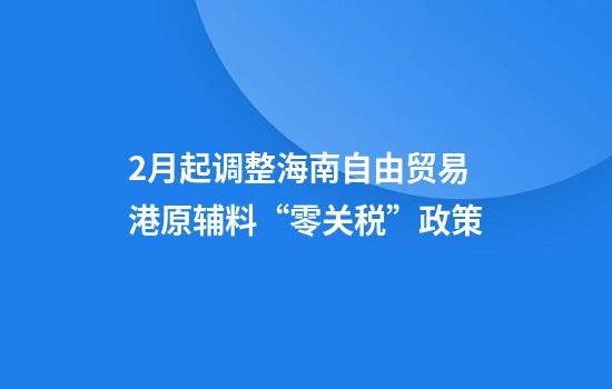 2月起调整海南自由贸易港原辅料“零关税”政策