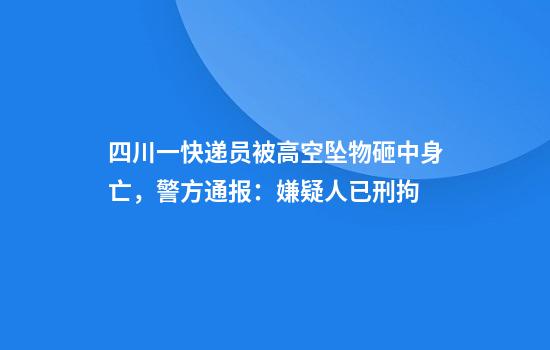 四川一快递员被高空坠物砸中身亡，警方通报：嫌疑人已刑拘