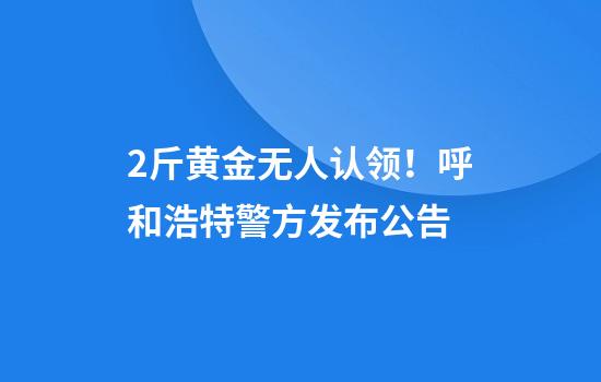 2斤黄金无人认领！呼和浩特警方发布公告