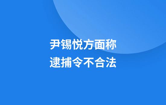 尹锡悦方面称逮捕令不合法