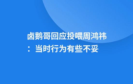 卤鹅哥回应投喂周鸿祎：当时行为有些不妥