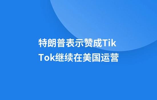 特朗普表示赞成TikTok继续在美国运营