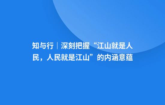 知与行｜深刻把握“江山就是人民，人民就是江山”的内涵意蕴