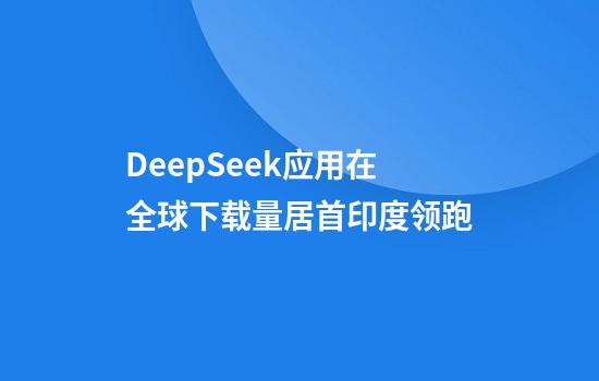 DeepSeek应用在全球下载量居首印度领跑