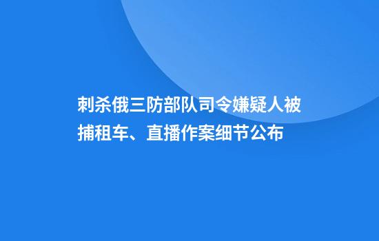 刺杀俄三防部队司令嫌疑人被捕租车、直播......作案细节公布