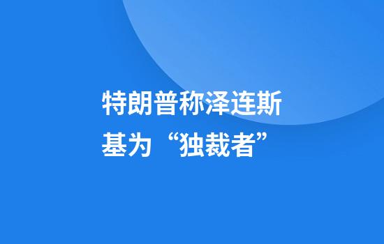 特朗普称泽连斯基为“独裁者”
