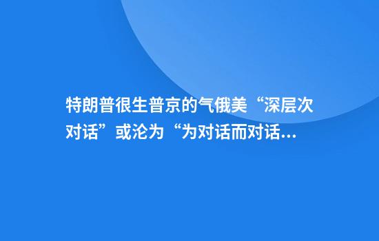 特朗普很生普京的气俄美“深层次对话”或沦为“为对话而对话”