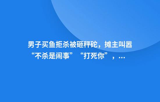 男子买鱼拒杀被砸秤砣，摊主叫嚣“不杀是闹事”“打死你”，警方回应