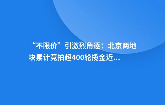 “不限价”引激烈角逐：北京两地块累计竞拍超400轮揽金近182亿