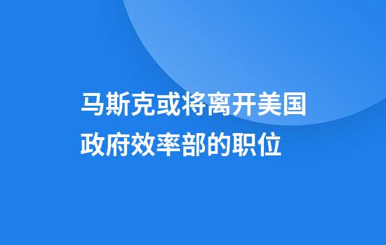 马斯克或将离开美国政府效率部的职位
