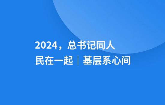 2024，总书记同人民在一起｜基层系心间