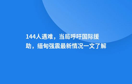 144人遇难，当局呼吁国际援助，缅甸强震最新情况一文了解