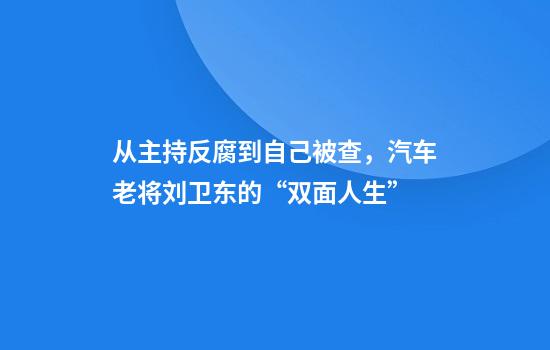 从主持反腐到自己被查，汽车老将刘卫东的“双面人生”