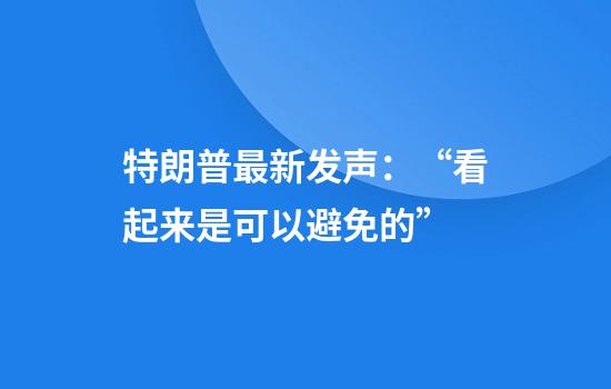特朗普最新发声：“看起来是可以避免的”