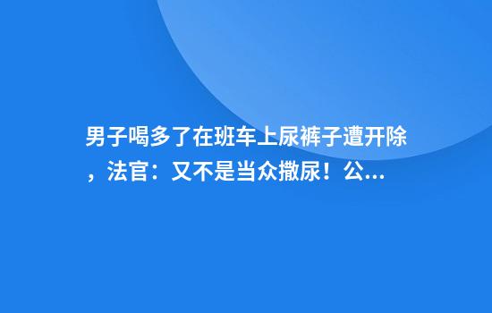 男子喝多了在班车上尿裤子遭开除，法官：又不是当众撒尿！公司赔