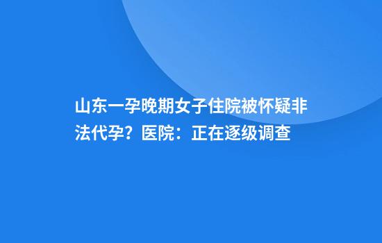 山东一孕晚期女子住院被怀疑非法代孕？医院：正在逐级调查
