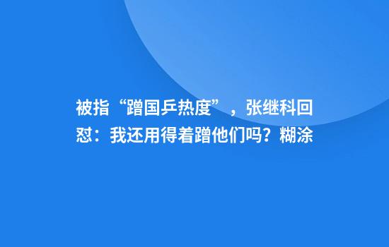 被指“蹭国乒热度”,张继科回怼:我还用得着蹭他们吗?糊涂
