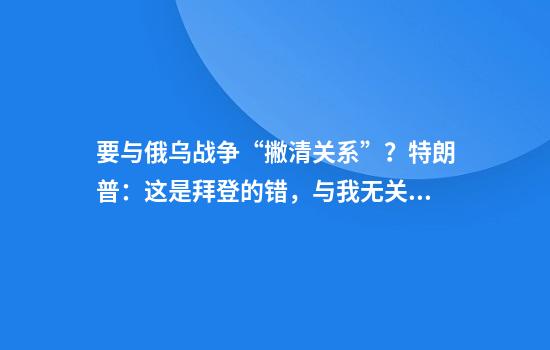 要与俄乌战争“撇清关系”？特朗普：这是拜登的错，与我无关！