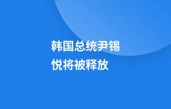 韩国总统尹锡悦将被释放