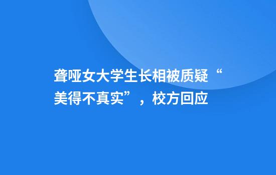 聋哑女大学生长相被质疑“美得不真实”，校方回应