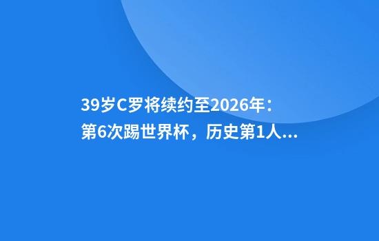 39岁C罗将续约至2026年：第6次踢世界杯，历史第1人2队球迷凌乱