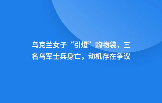 乌克兰女子“引爆”购物袋，三名乌军士兵身亡，动机存在争议