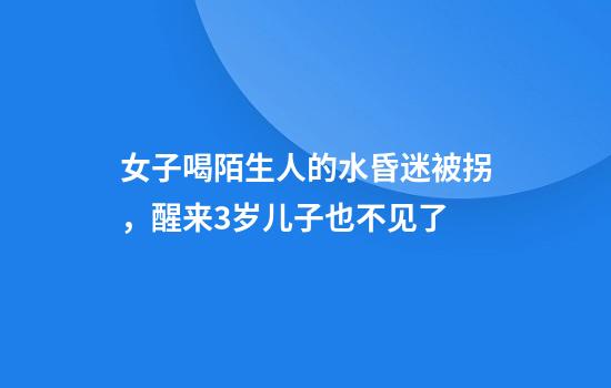 女子喝陌生人的水昏迷被拐，醒来3岁儿子也不见了