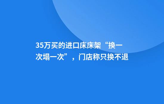 3.5万买的进口床床架“换一次塌一次”，门店称只换不退