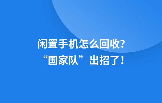 闲置手机怎么回收？“国家队”出招了！