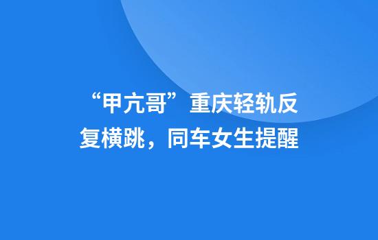 “甲亢哥”重庆轻轨反复横跳，同车女生提醒