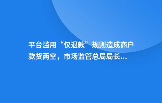 平台滥用“仅退款”规则造成商户款货两空，市场监管总局局长回应