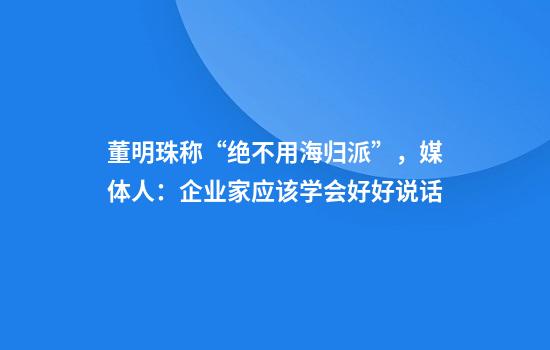 董明珠称“绝不用海归派”，媒体人：企业家应该学会好好说话