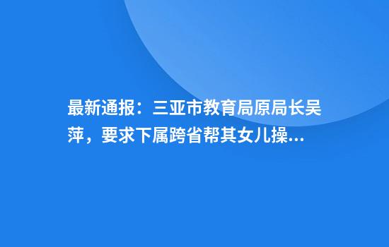最新通报：三亚市教育局原局长吴萍，要求下属跨省帮其女儿操办婚礼