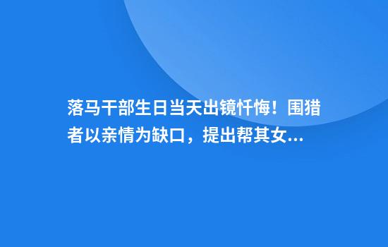 落马干部生日当天出镜忏悔！围猎者以亲情为缺口，提出帮其女儿增加收入