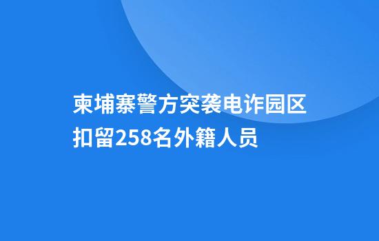 柬埔寨警方突袭电诈园区扣留258名外籍人员