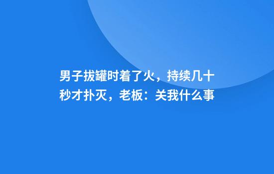 男子拔罐时着了火，持续几十秒才扑灭，老板：关我什么事