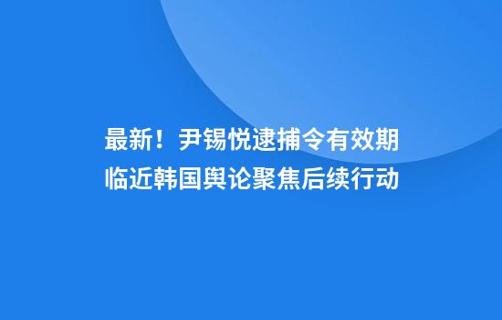 最新！尹锡悦逮捕令有效期临近韩国舆论聚焦后续行动
