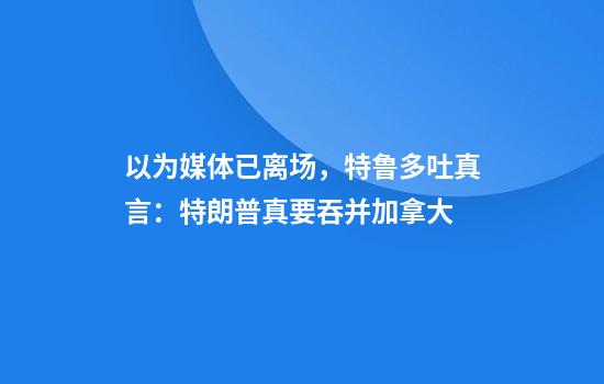以为媒体已离场，特鲁多吐真言：特朗普真要吞并加拿大