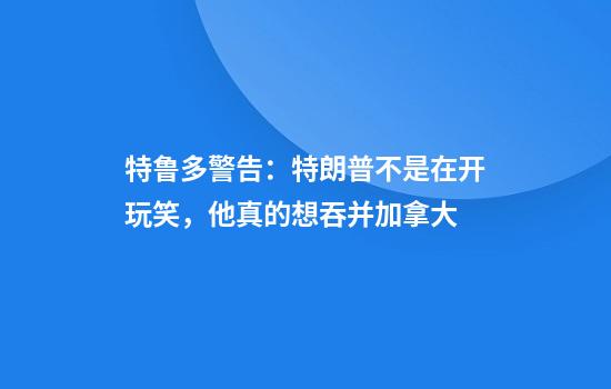 特鲁多警告：特朗普不是在开玩笑，他真的想吞并加拿大