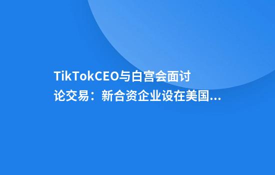 TikTokCEO与白宫会面讨论交易：新合资企业设在美国，负责数据安全