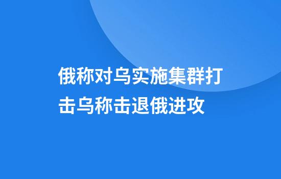 俄称对乌实施集群打击乌称击退俄进攻