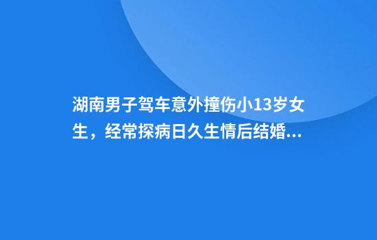湖南男子驾车意外撞伤小13岁女生，经常探病日久生情后结婚：她先表白