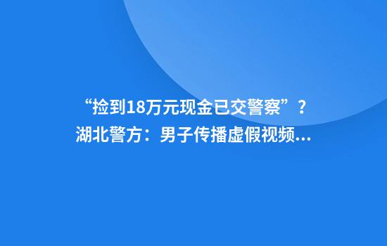 “捡到18万元现金已交警察”？湖北警方：男子传播虚假视频，行拘！