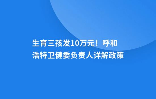生育三孩发10万元！呼和浩特卫健委负责人详解政策
