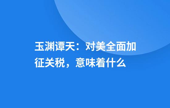 玉渊谭天：对美全面加征关税，意味着什么